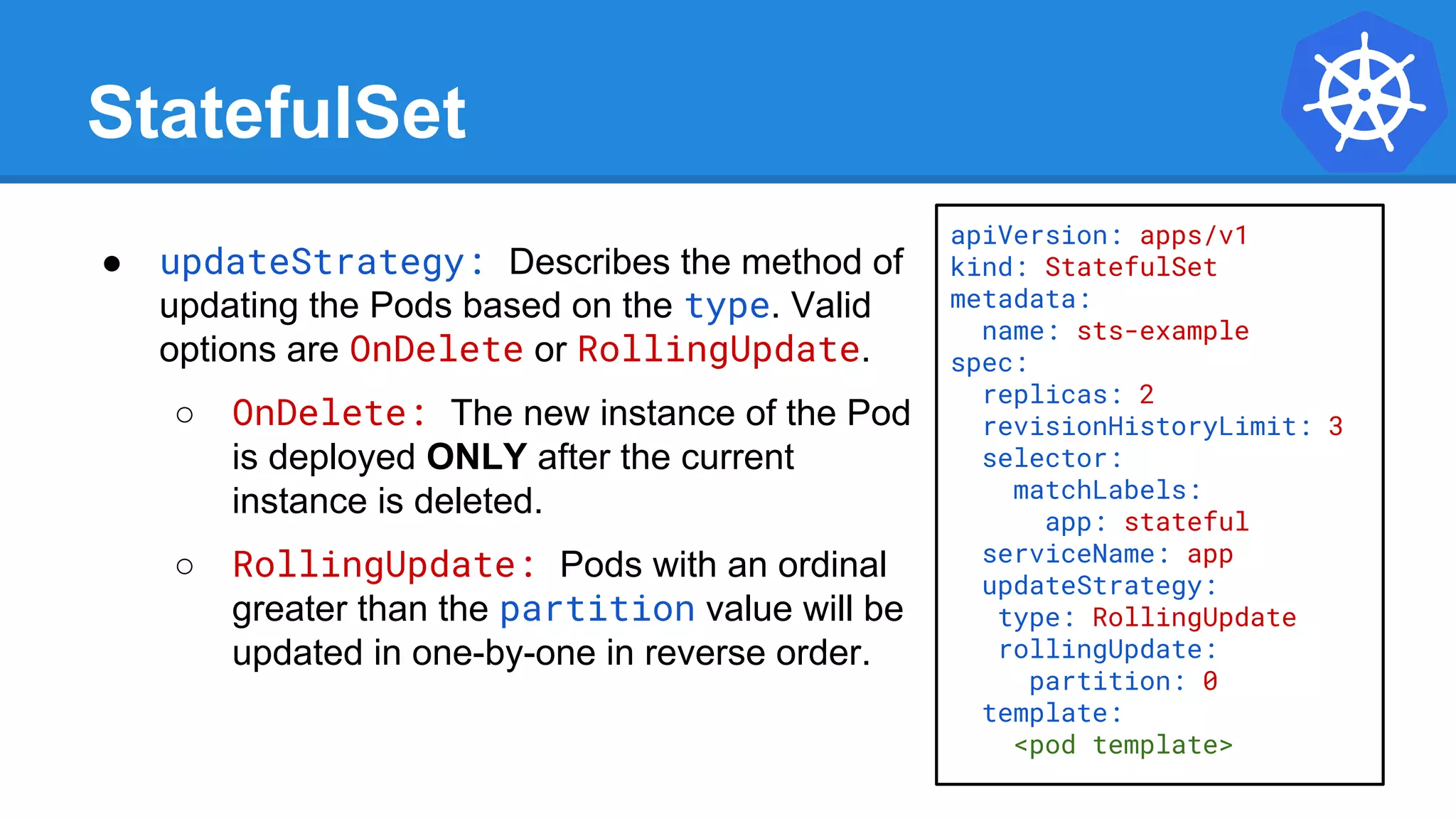 StatefulSet
● updateStrategy: Describes the method of
updating the Pods based on the type. Valid
options are OnDelete or RollingUpdate.
○ OnDelete: The new instance of the Pod
is deployed ONLY after the current
instance is deleted.
○ RollingUpdate: Pods with an ordinal
greater than the partition value will be
updated in one-by-one in reverse order.
apiVersion: apps/v1
kind: StatefulSet
metadata:
name: sts-example
spec:
replicas: 2
revisionHistoryLimit: 3
selector:
matchLabels:
app: stateful
serviceName: app
updateStrategy:
type: RollingUpdate
rollingUpdate:
partition: 0
template:
<pod template>
 