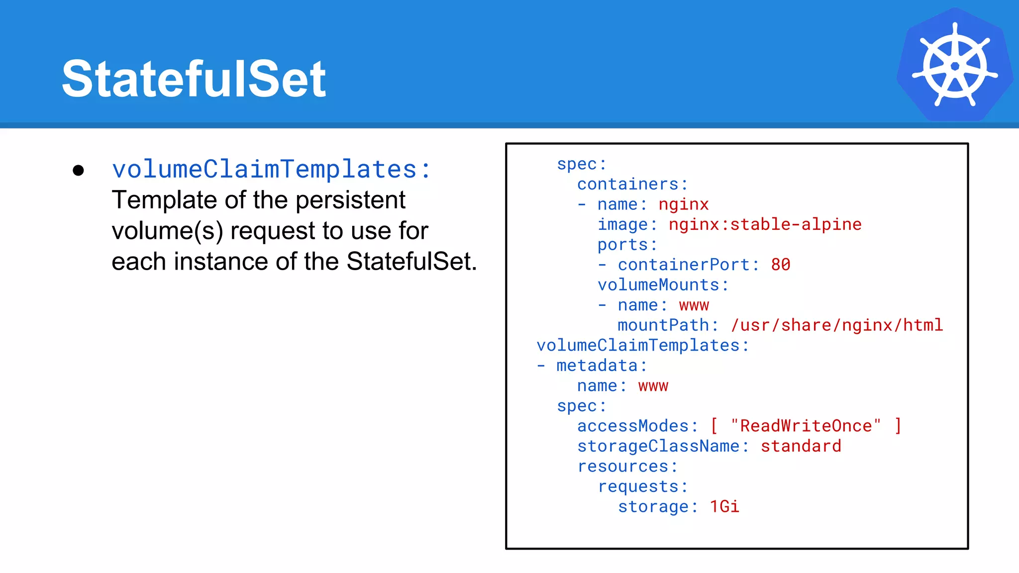 StatefulSet
spec:
containers:
- name: nginx
image: nginx:stable-alpine
ports:
- containerPort: 80
volumeMounts:
- name: www
mountPath: /usr/share/nginx/html
volumeClaimTemplates:
- metadata:
name: www
spec:
accessModes: [ "ReadWriteOnce" ]
storageClassName: standard
resources:
requests:
storage: 1Gi
● volumeClaimTemplates:
Template of the persistent
volume(s) request to use for
each instance of the StatefulSet.
 