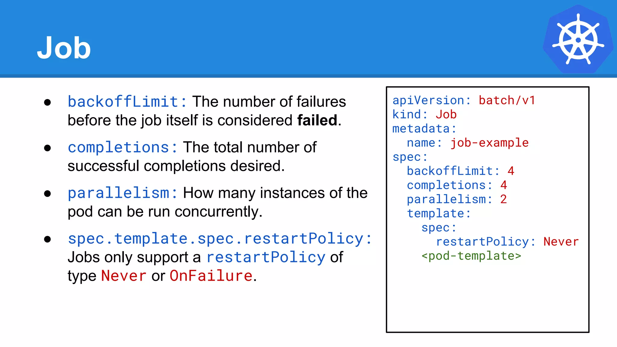 Job
● backoffLimit: The number of failures
before the job itself is considered failed.
● completions: The total number of
successful completions desired.
● parallelism: How many instances of the
pod can be run concurrently.
● spec.template.spec.restartPolicy:
Jobs only support a restartPolicy of
type Never or OnFailure.
apiVersion: batch/v1
kind: Job
metadata:
name: job-example
spec:
backoffLimit: 4
completions: 4
parallelism: 2
template:
spec:
restartPolicy: Never
<pod-template>
 