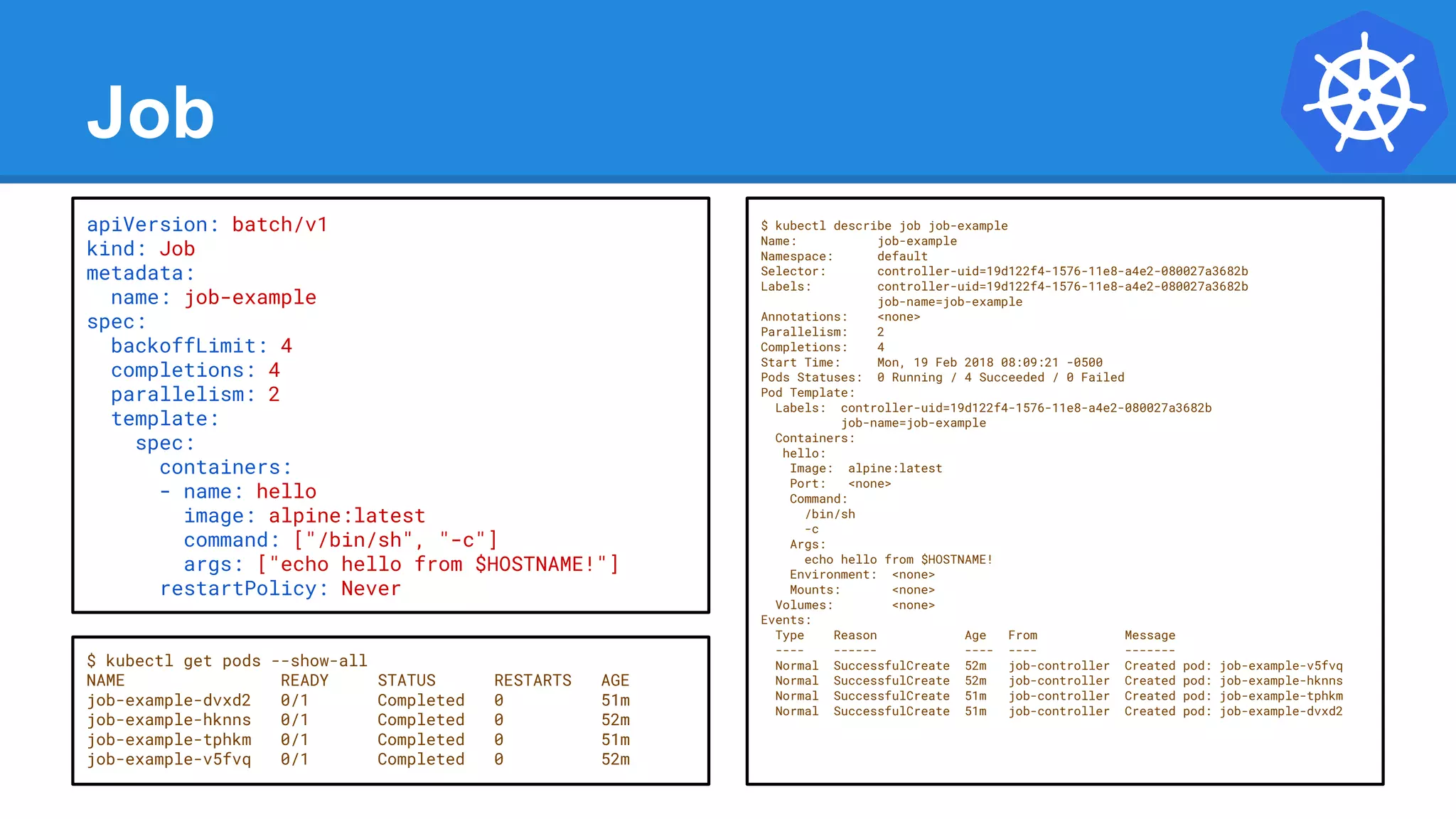Job
apiVersion: batch/v1
kind: Job
metadata:
name: job-example
spec:
backoffLimit: 4
completions: 4
parallelism: 2
template:
spec:
containers:
- name: hello
image: alpine:latest
command: ["/bin/sh", "-c"]
args: ["echo hello from $HOSTNAME!"]
restartPolicy: Never
$ kubectl describe job job-example
Name: job-example
Namespace: default
Selector: controller-uid=19d122f4-1576-11e8-a4e2-080027a3682b
Labels: controller-uid=19d122f4-1576-11e8-a4e2-080027a3682b
job-name=job-example
Annotations: <none>
Parallelism: 2
Completions: 4
Start Time: Mon, 19 Feb 2018 08:09:21 -0500
Pods Statuses: 0 Running / 4 Succeeded / 0 Failed
Pod Template:
Labels: controller-uid=19d122f4-1576-11e8-a4e2-080027a3682b
job-name=job-example
Containers:
hello:
Image: alpine:latest
Port: <none>
Command:
/bin/sh
-c
Args:
echo hello from $HOSTNAME!
Environment: <none>
Mounts: <none>
Volumes: <none>
Events:
Type Reason Age From Message
---- ------ ---- ---- -------
Normal SuccessfulCreate 52m job-controller Created pod: job-example-v5fvq
Normal SuccessfulCreate 52m job-controller Created pod: job-example-hknns
Normal SuccessfulCreate 51m job-controller Created pod: job-example-tphkm
Normal SuccessfulCreate 51m job-controller Created pod: job-example-dvxd2
$ kubectl get pods --show-all
NAME READY STATUS RESTARTS AGE
job-example-dvxd2 0/1 Completed 0 51m
job-example-hknns 0/1 Completed 0 52m
job-example-tphkm 0/1 Completed 0 51m
job-example-v5fvq 0/1 Completed 0 52m
 