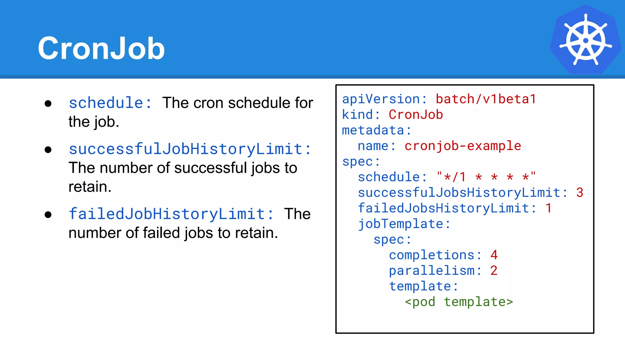 CronJob
● schedule: The cron schedule for
the job.
● successfulJobHistoryLimit:
The number of successful jobs to
retain.
● failedJobHistoryLimit: The
number of failed jobs to retain.
apiVersion: batch/v1beta1
kind: CronJob
metadata:
name: cronjob-example
spec:
schedule: "*/1 * * * *"
successfulJobsHistoryLimit: 3
failedJobsHistoryLimit: 1
jobTemplate:
spec:
completions: 4
parallelism: 2
template:
<pod template>
 