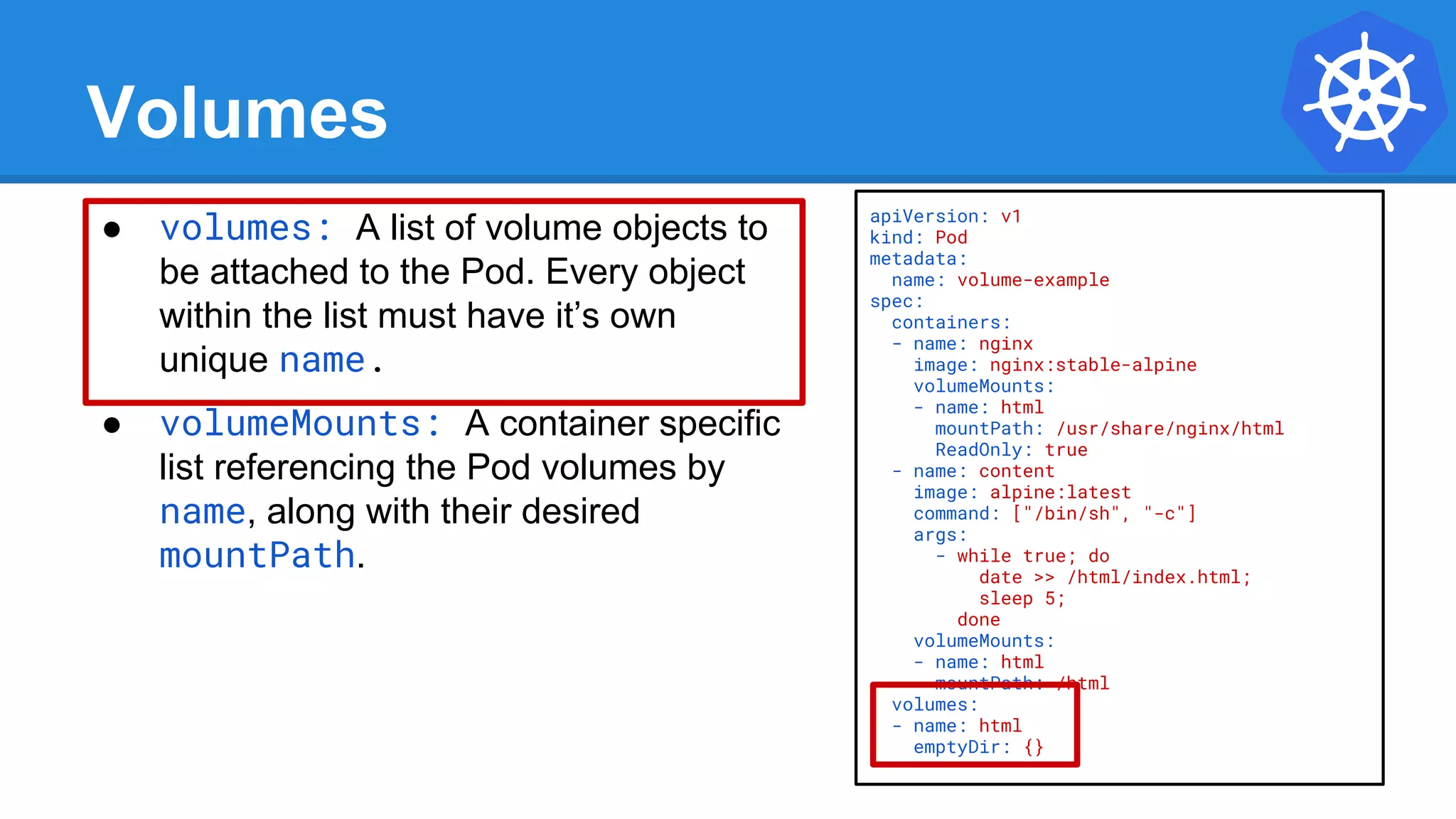 Volumes
● volumes: A list of volume objects to
be attached to the Pod. Every object
within the list must have it’s own
unique name.
● volumeMounts: A container specific
list referencing the Pod volumes by
name, along with their desired
mountPath.
apiVersion: v1
kind: Pod
metadata:
name: volume-example
spec:
containers:
- name: nginx
image: nginx:stable-alpine
volumeMounts:
- name: html
mountPath: /usr/share/nginx/html
ReadOnly: true
- name: content
image: alpine:latest
command: ["/bin/sh", "-c"]
args:
- while true; do
date >> /html/index.html;
sleep 5;
done
volumeMounts:
- name: html
mountPath: /html
volumes:
- name: html
emptyDir: {}
 