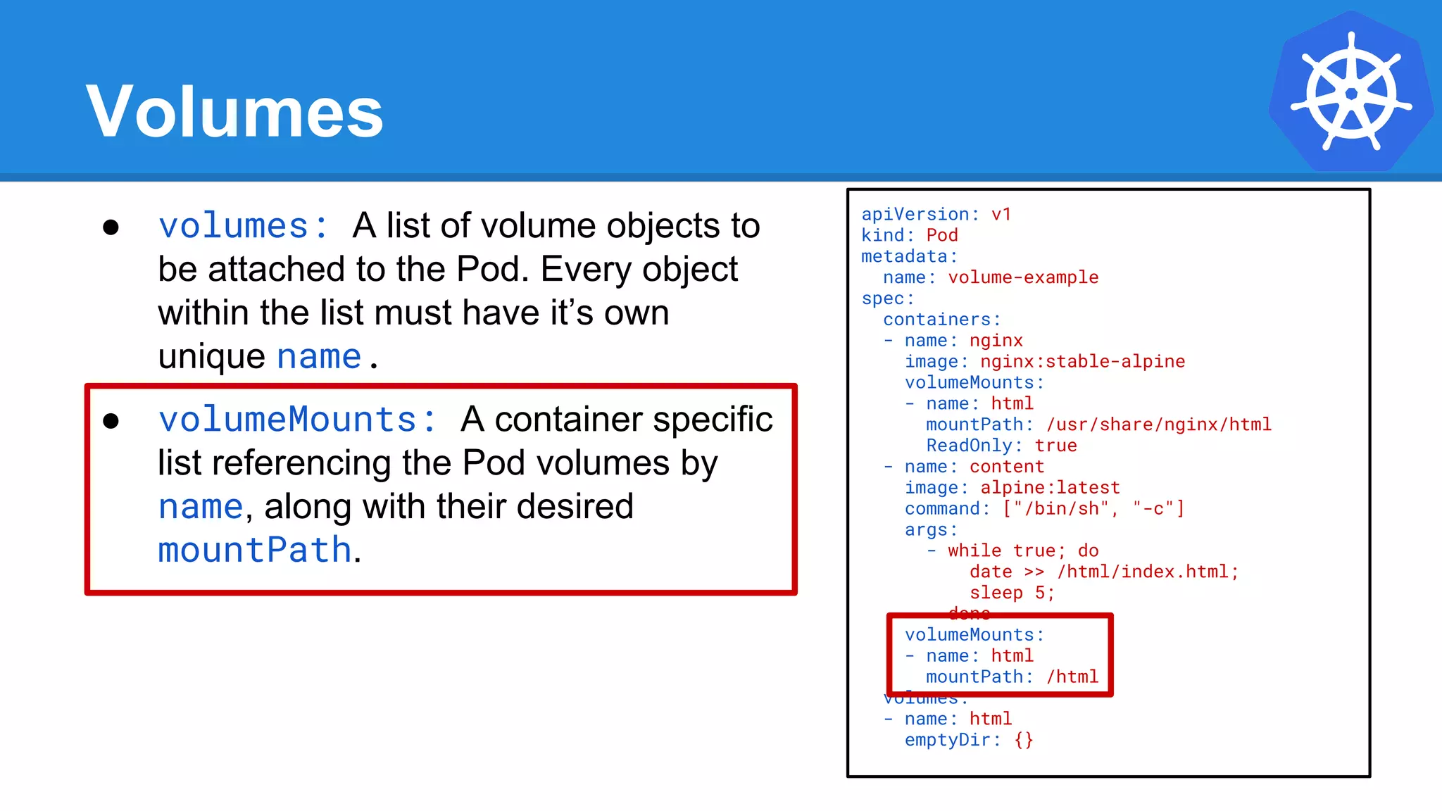 Volumes
● volumes: A list of volume objects to
be attached to the Pod. Every object
within the list must have it’s own
unique name.
● volumeMounts: A container specific
list referencing the Pod volumes by
name, along with their desired
mountPath.
apiVersion: v1
kind: Pod
metadata:
name: volume-example
spec:
containers:
- name: nginx
image: nginx:stable-alpine
volumeMounts:
- name: html
mountPath: /usr/share/nginx/html
ReadOnly: true
- name: content
image: alpine:latest
command: ["/bin/sh", "-c"]
args:
- while true; do
date >> /html/index.html;
sleep 5;
done
volumeMounts:
- name: html
mountPath: /html
volumes:
- name: html
emptyDir: {}
 