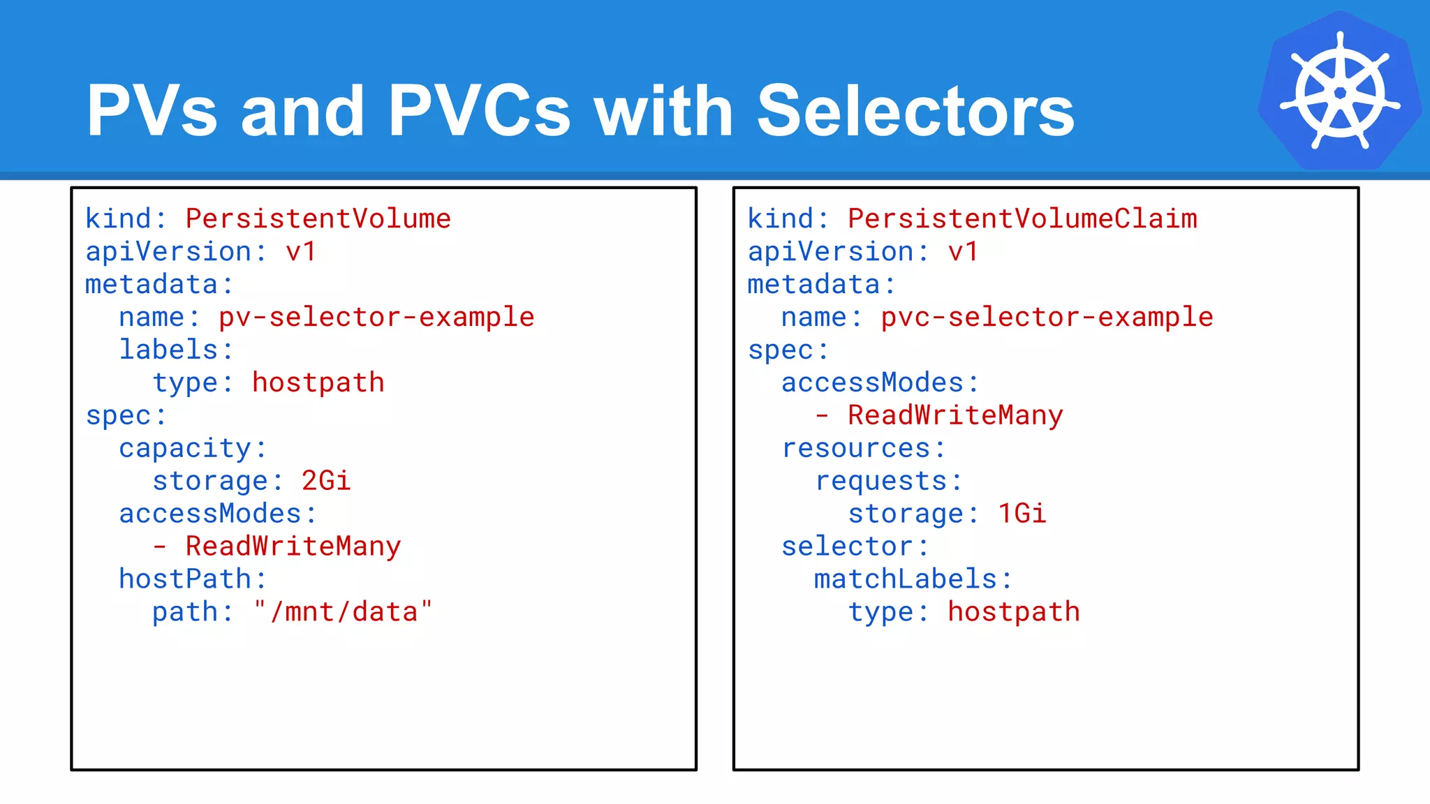 PVs and PVCs with Selectors
kind: PersistentVolume
apiVersion: v1
metadata:
name: pv-selector-example
labels:
type: hostpath
spec:
capacity:
storage: 2Gi
accessModes:
- ReadWriteMany
hostPath:
path: "/mnt/data"
kind: PersistentVolumeClaim
apiVersion: v1
metadata:
name: pvc-selector-example
spec:
accessModes:
- ReadWriteMany
resources:
requests:
storage: 1Gi
selector:
matchLabels:
type: hostpath
 