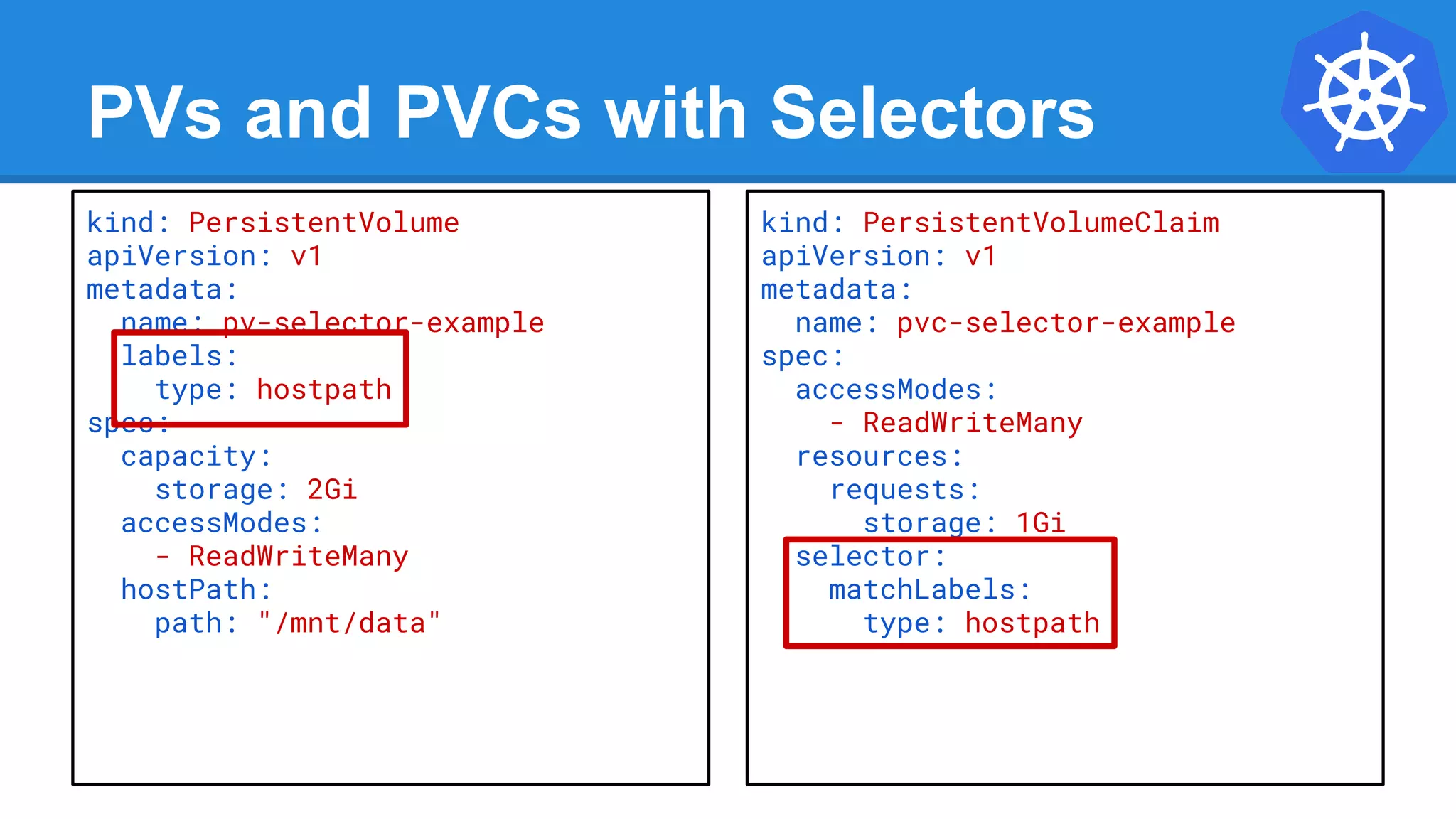 PVs and PVCs with Selectors
kind: PersistentVolume
apiVersion: v1
metadata:
name: pv-selector-example
labels:
type: hostpath
spec:
capacity:
storage: 2Gi
accessModes:
- ReadWriteMany
hostPath:
path: "/mnt/data"
kind: PersistentVolumeClaim
apiVersion: v1
metadata:
name: pvc-selector-example
spec:
accessModes:
- ReadWriteMany
resources:
requests:
storage: 1Gi
selector:
matchLabels:
type: hostpath
 