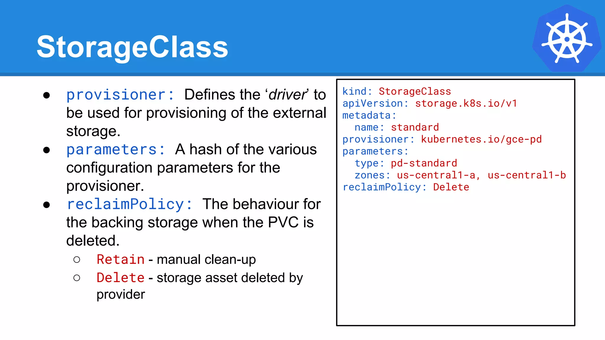 StorageClass
● provisioner: Defines the ‘driver’ to
be used for provisioning of the external
storage.
● parameters: A hash of the various
configuration parameters for the
provisioner.
● reclaimPolicy: The behaviour for
the backing storage when the PVC is
deleted.
○ Retain - manual clean-up
○ Delete - storage asset deleted by
provider
kind: StorageClass
apiVersion: storage.k8s.io/v1
metadata:
name: standard
provisioner: kubernetes.io/gce-pd
parameters:
type: pd-standard
zones: us-central1-a, us-central1-b
reclaimPolicy: Delete
 