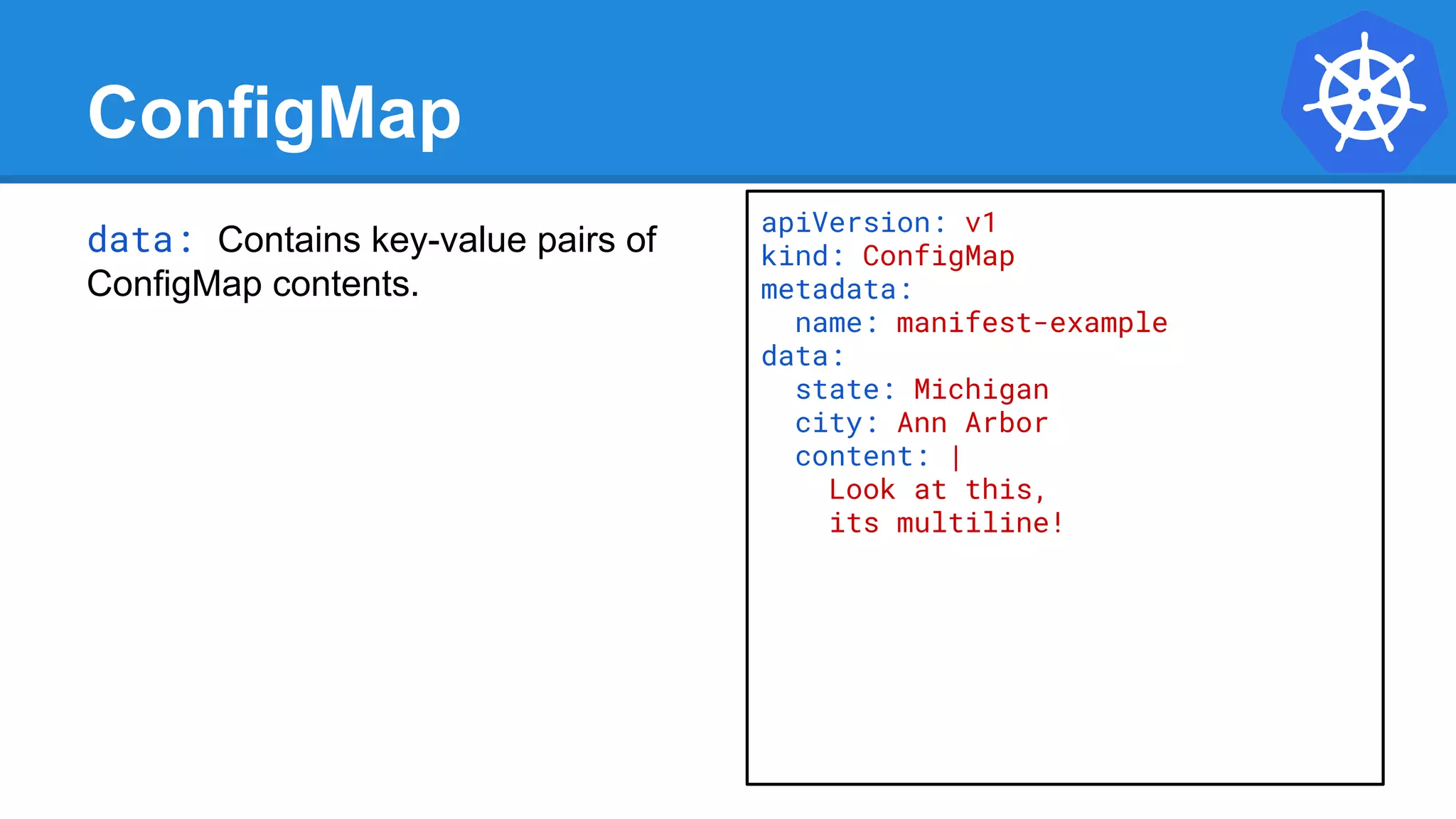 ConfigMap
data: Contains key-value pairs of
ConfigMap contents.
apiVersion: v1
kind: ConfigMap
metadata:
name: manifest-example
data:
state: Michigan
city: Ann Arbor
content: |
Look at this,
its multiline!
 