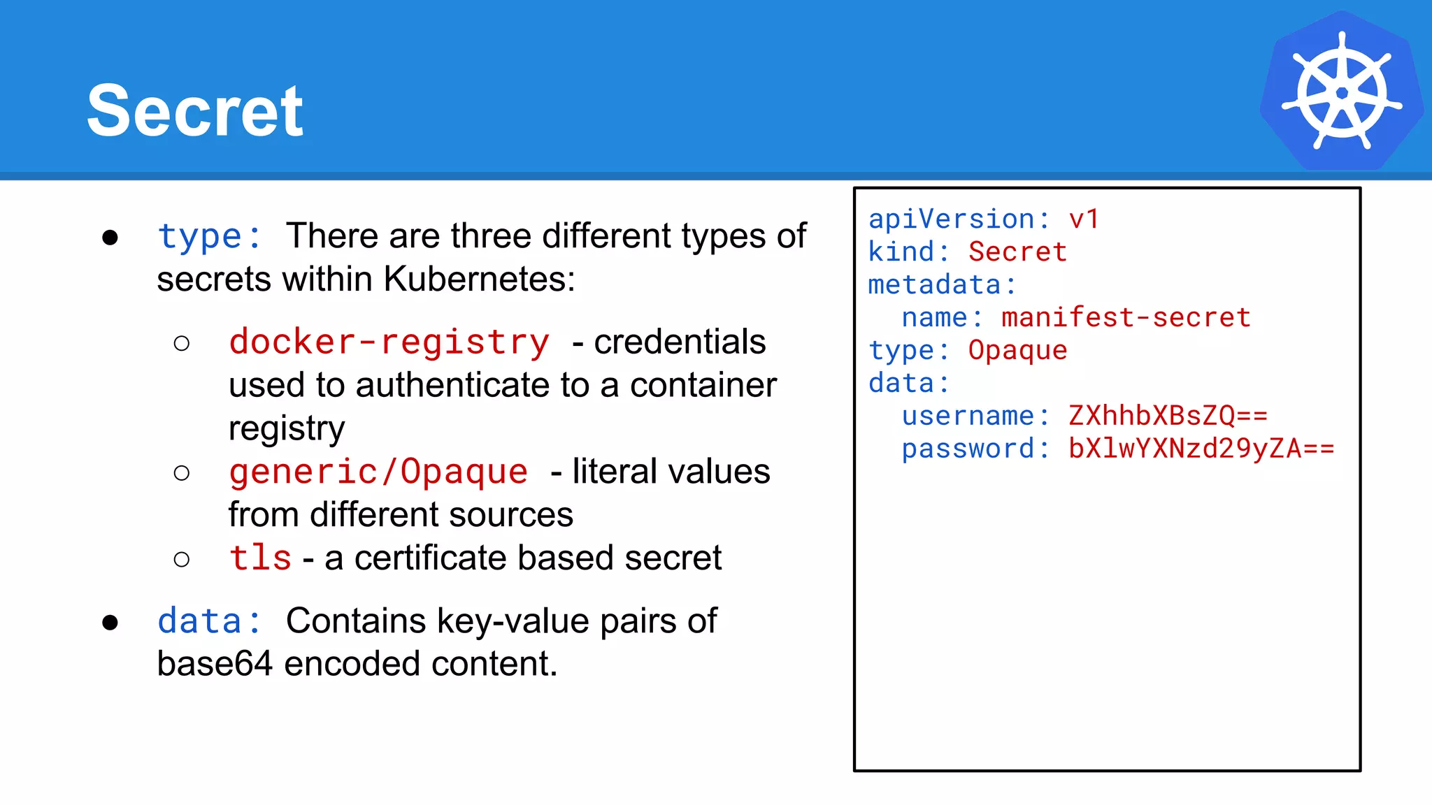 Secret
● type: There are three different types of
secrets within Kubernetes:
○ docker-registry - credentials
used to authenticate to a container
registry
○ generic/Opaque - literal values
from different sources
○ tls - a certificate based secret
● data: Contains key-value pairs of
base64 encoded content.
apiVersion: v1
kind: Secret
metadata:
name: manifest-secret
type: Opaque
data:
username: ZXhhbXBsZQ==
password: bXlwYXNzd29yZA==
 