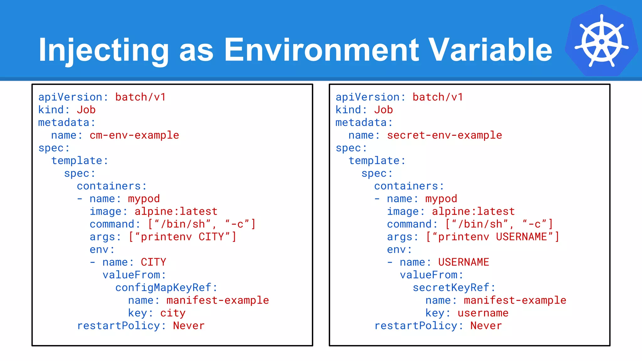 Injecting as Environment Variable
apiVersion: batch/v1
kind: Job
metadata:
name: cm-env-example
spec:
template:
spec:
containers:
- name: mypod
image: alpine:latest
command: [“/bin/sh”, “-c”]
args: [“printenv CITY”]
env:
- name: CITY
valueFrom:
configMapKeyRef:
name: manifest-example
key: city
restartPolicy: Never
apiVersion: batch/v1
kind: Job
metadata:
name: secret-env-example
spec:
template:
spec:
containers:
- name: mypod
image: alpine:latest
command: [“/bin/sh”, “-c”]
args: [“printenv USERNAME”]
env:
- name: USERNAME
valueFrom:
secretKeyRef:
name: manifest-example
key: username
restartPolicy: Never
 