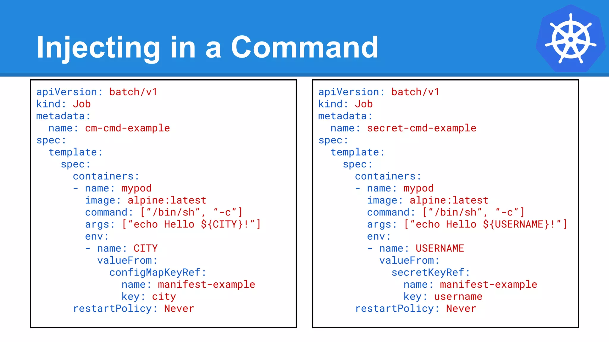 Injecting in a Command
apiVersion: batch/v1
kind: Job
metadata:
name: cm-cmd-example
spec:
template:
spec:
containers:
- name: mypod
image: alpine:latest
command: [“/bin/sh”, “-c”]
args: [“echo Hello ${CITY}!”]
env:
- name: CITY
valueFrom:
configMapKeyRef:
name: manifest-example
key: city
restartPolicy: Never
apiVersion: batch/v1
kind: Job
metadata:
name: secret-cmd-example
spec:
template:
spec:
containers:
- name: mypod
image: alpine:latest
command: [“/bin/sh”, “-c”]
args: [“echo Hello ${USERNAME}!”]
env:
- name: USERNAME
valueFrom:
secretKeyRef:
name: manifest-example
key: username
restartPolicy: Never
 