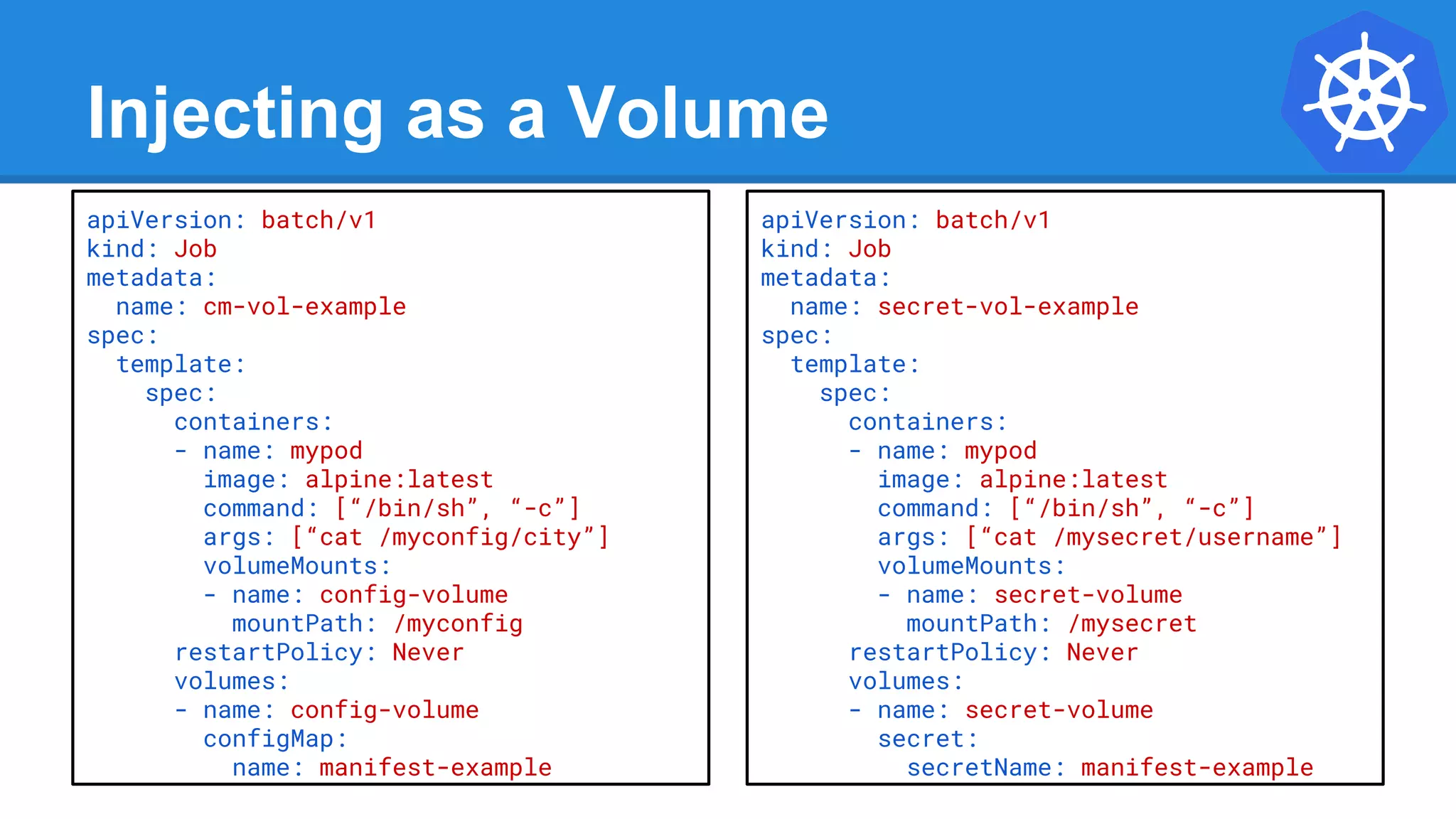 Injecting as a Volume
apiVersion: batch/v1
kind: Job
metadata:
name: cm-vol-example
spec:
template:
spec:
containers:
- name: mypod
image: alpine:latest
command: [“/bin/sh”, “-c”]
args: [“cat /myconfig/city”]
volumeMounts:
- name: config-volume
mountPath: /myconfig
restartPolicy: Never
volumes:
- name: config-volume
configMap:
name: manifest-example
apiVersion: batch/v1
kind: Job
metadata:
name: secret-vol-example
spec:
template:
spec:
containers:
- name: mypod
image: alpine:latest
command: [“/bin/sh”, “-c”]
args: [“cat /mysecret/username”]
volumeMounts:
- name: secret-volume
mountPath: /mysecret
restartPolicy: Never
volumes:
- name: secret-volume
secret:
secretName: manifest-example
 