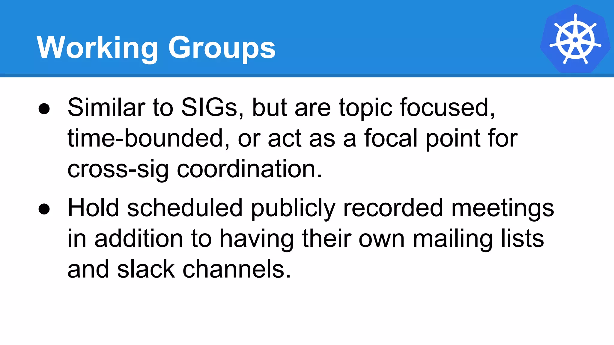 Working Groups
● Similar to SIGs, but are topic focused,
time-bounded, or act as a focal point for
cross-sig coordination.
● Hold scheduled publicly recorded meetings
in addition to having their own mailing lists
and slack channels.
 