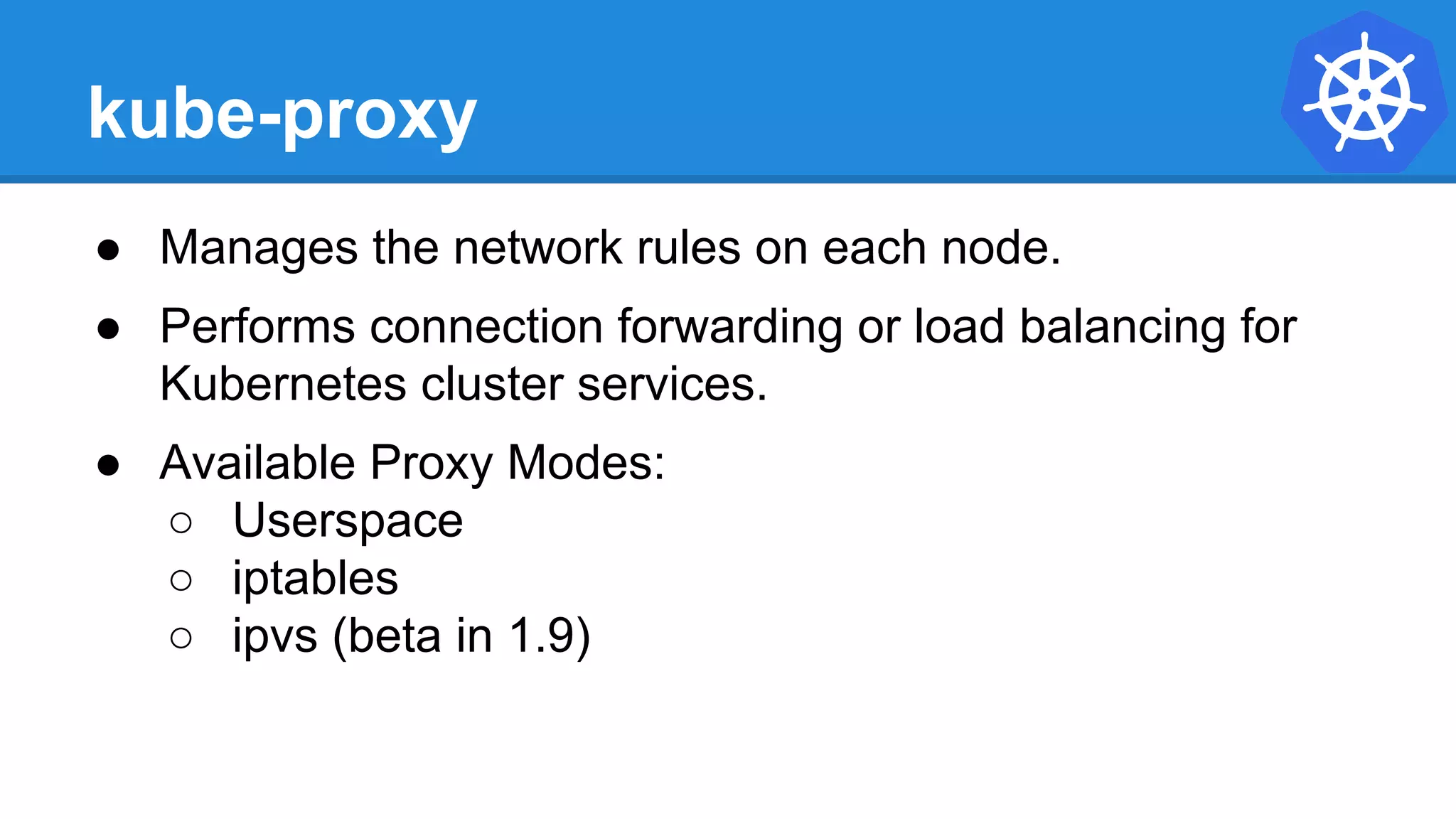 kube-proxy
● Manages the network rules on each node.
● Performs connection forwarding or load balancing for
Kubernetes cluster services.
● Available Proxy Modes:
○ Userspace
○ iptables
○ ipvs (beta in 1.9)
 