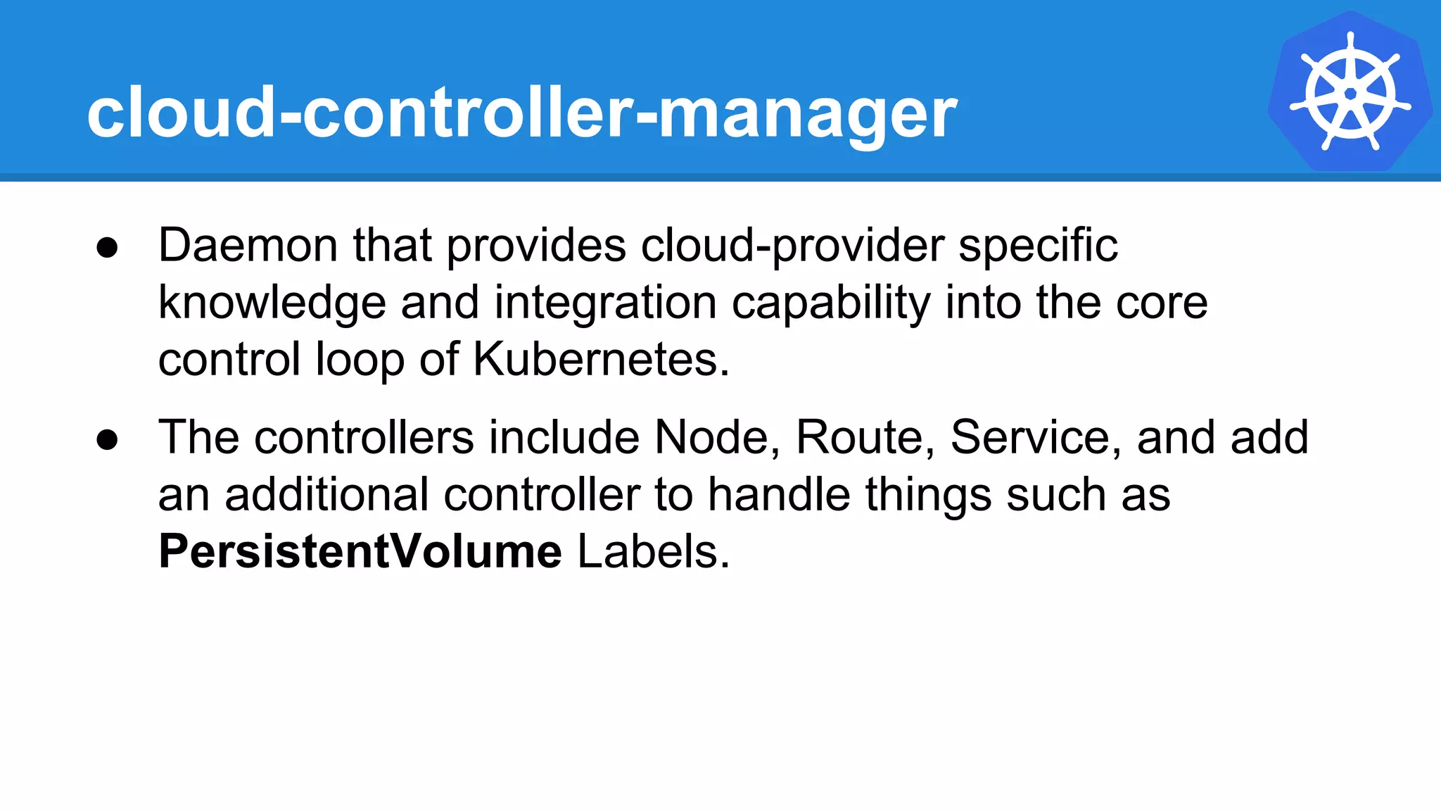 cloud-controller-manager
● Daemon that provides cloud-provider specific
knowledge and integration capability into the core
control loop of Kubernetes.
● The controllers include Node, Route, Service, and add
an additional controller to handle things such as
PersistentVolume Labels.
 