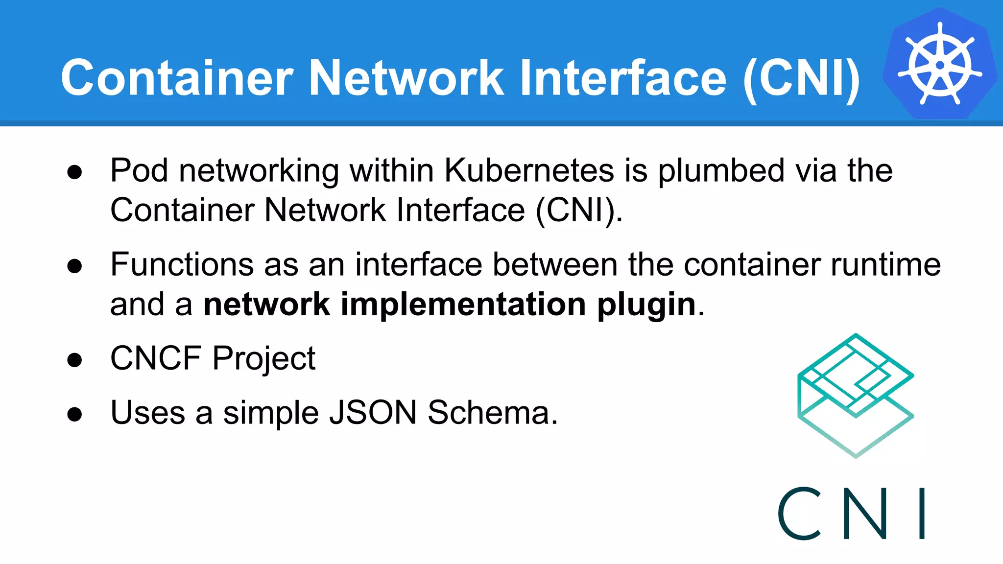 Container Network Interface (CNI)
● Pod networking within Kubernetes is plumbed via the
Container Network Interface (CNI).
● Functions as an interface between the container runtime
and a network implementation plugin.
● CNCF Project
● Uses a simple JSON Schema.
 