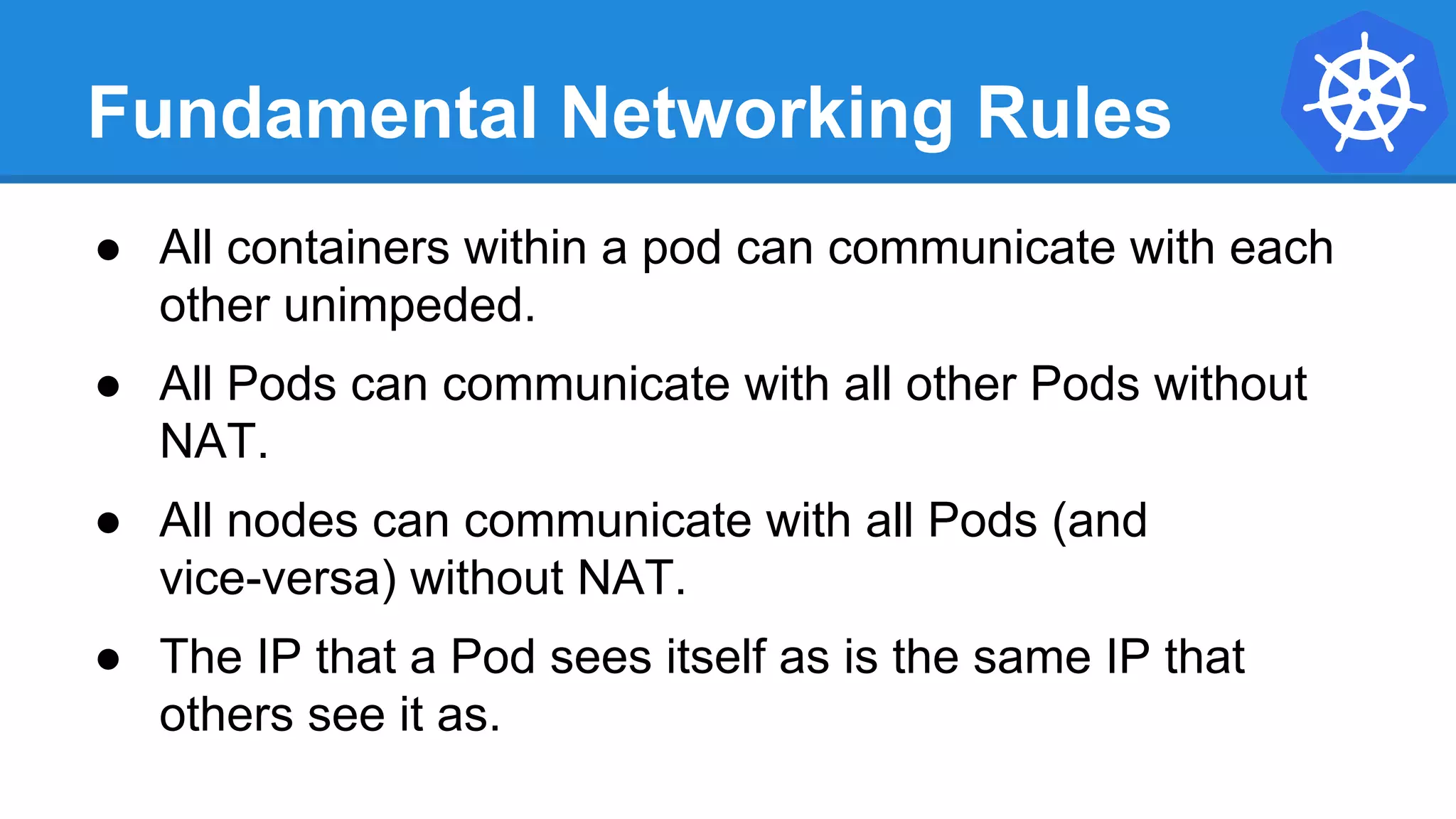 Fundamental Networking Rules
● All containers within a pod can communicate with each
other unimpeded.
● All Pods can communicate with all other Pods without
NAT.
● All nodes can communicate with all Pods (and
vice-versa) without NAT.
● The IP that a Pod sees itself as is the same IP that
others see it as.
 