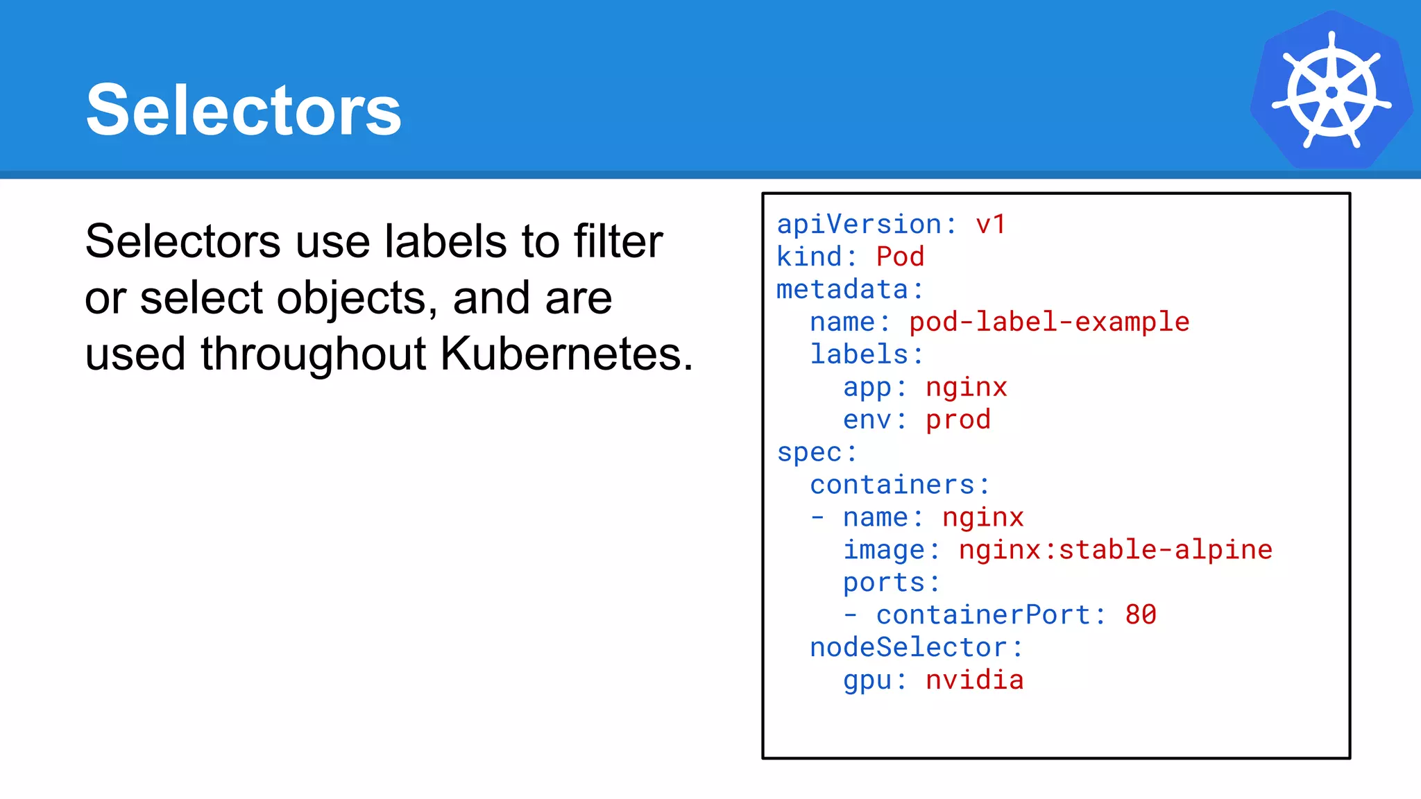 Selectors
Selectors use labels to filter
or select objects, and are
used throughout Kubernetes.
apiVersion: v1
kind: Pod
metadata:
name: pod-label-example
labels:
app: nginx
env: prod
spec:
containers:
- name: nginx
image: nginx:stable-alpine
ports:
- containerPort: 80
nodeSelector:
gpu: nvidia
 