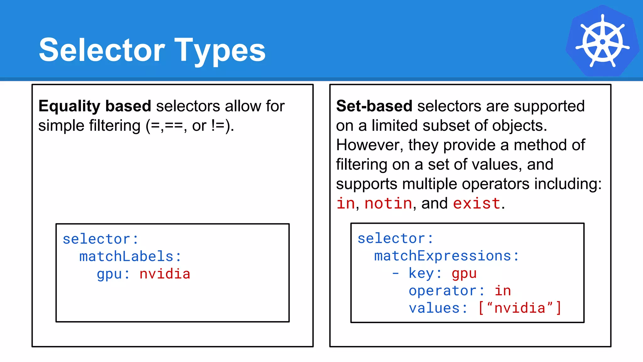 Equality based selectors allow for
simple filtering (=,==, or !=).
Selector Types
Set-based selectors are supported
on a limited subset of objects.
However, they provide a method of
filtering on a set of values, and
supports multiple operators including:
in, notin, and exist.
selector:
matchExpressions:
- key: gpu
operator: in
values: [“nvidia”]
selector:
matchLabels:
gpu: nvidia
 