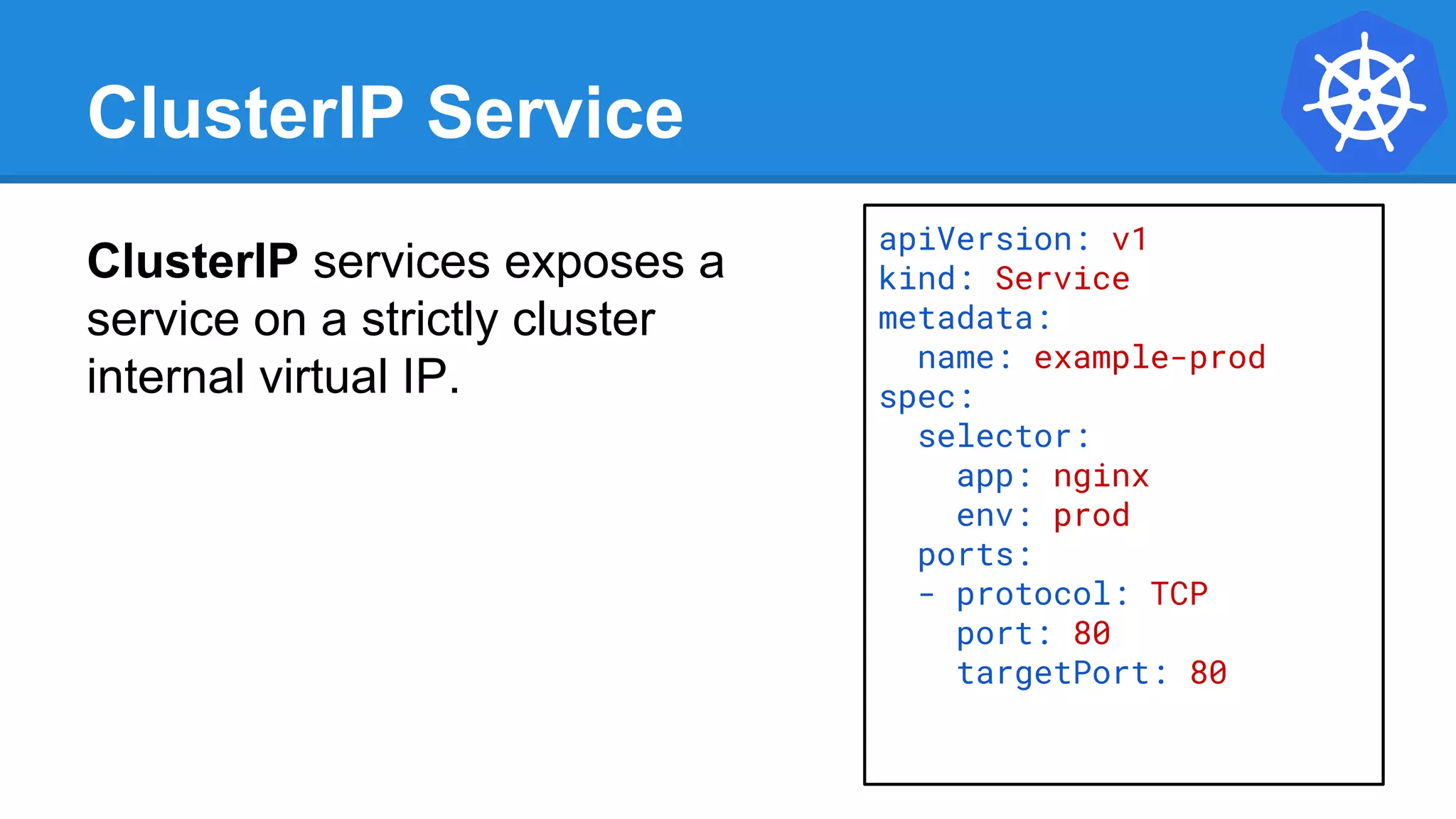 ClusterIP Service
ClusterIP services exposes a
service on a strictly cluster
internal virtual IP.
apiVersion: v1
kind: Service
metadata:
name: example-prod
spec:
selector:
app: nginx
env: prod
ports:
- protocol: TCP
port: 80
targetPort: 80
 