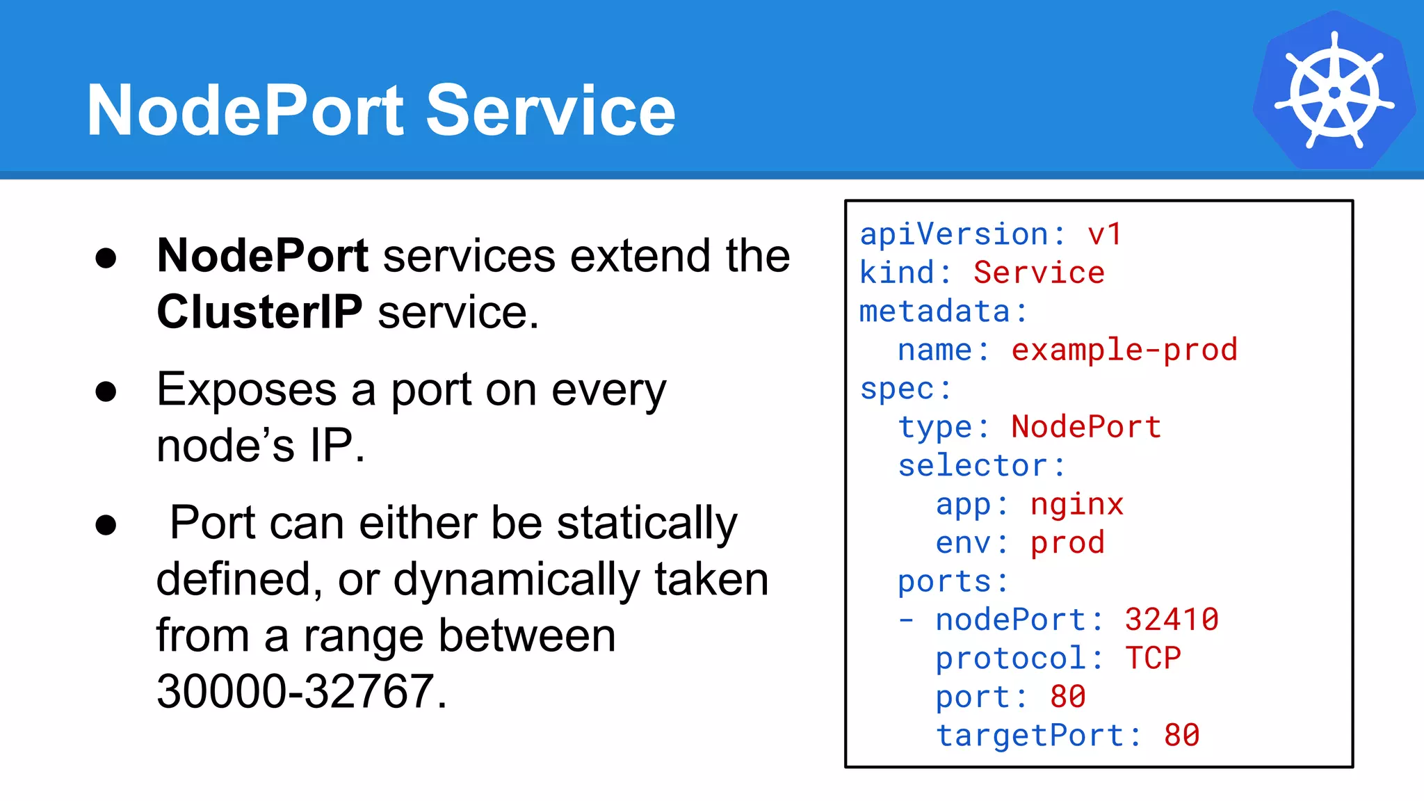 NodePort Service
● NodePort services extend the
ClusterIP service.
● Exposes a port on every
node’s IP.
● Port can either be statically
defined, or dynamically taken
from a range between
30000-32767.
apiVersion: v1
kind: Service
metadata:
name: example-prod
spec:
type: NodePort
selector:
app: nginx
env: prod
ports:
- nodePort: 32410
protocol: TCP
port: 80
targetPort: 80
 