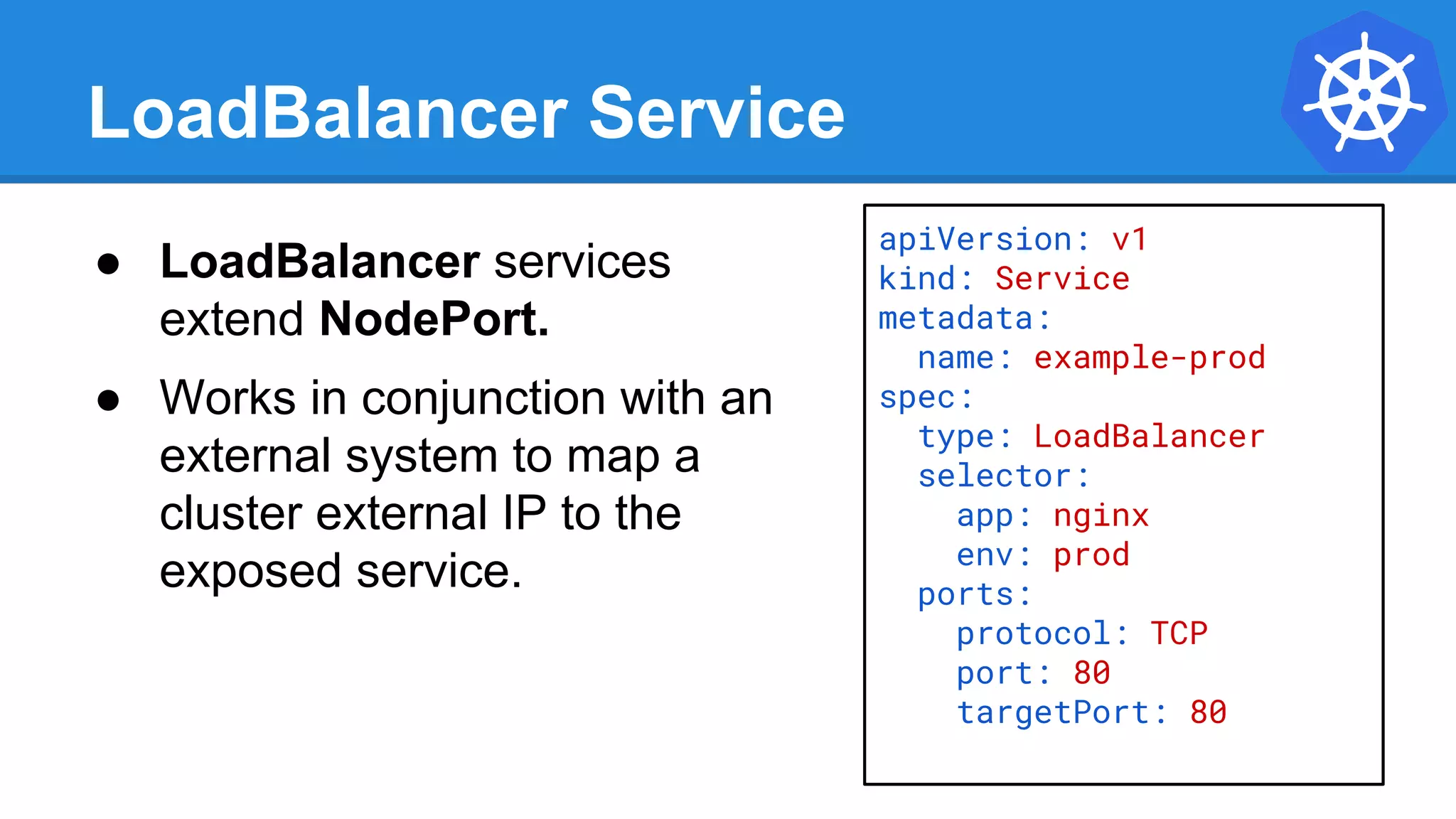 LoadBalancer Service
apiVersion: v1
kind: Service
metadata:
name: example-prod
spec:
type: LoadBalancer
selector:
app: nginx
env: prod
ports:
protocol: TCP
port: 80
targetPort: 80
● LoadBalancer services
extend NodePort.
● Works in conjunction with an
external system to map a
cluster external IP to the
exposed service.
 