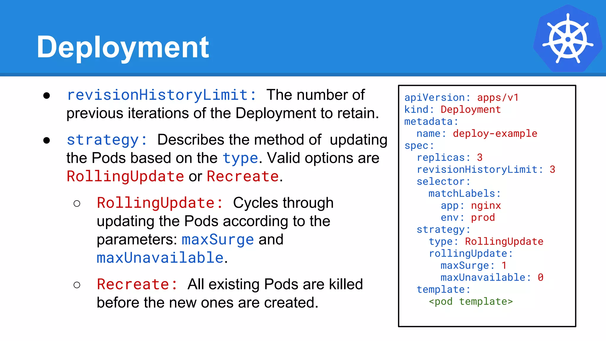 Deployment
● revisionHistoryLimit: The number of
previous iterations of the Deployment to retain.
● strategy: Describes the method of updating
the Pods based on the type. Valid options are
RollingUpdate or Recreate.
○ RollingUpdate: Cycles through
updating the Pods according to the
parameters: maxSurge and
maxUnavailable.
○ Recreate: All existing Pods are killed
before the new ones are created.
apiVersion: apps/v1
kind: Deployment
metadata:
name: deploy-example
spec:
replicas: 3
revisionHistoryLimit: 3
selector:
matchLabels:
app: nginx
env: prod
strategy:
type: RollingUpdate
rollingUpdate:
maxSurge: 1
maxUnavailable: 0
template:
<pod template>
 