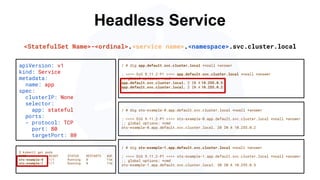 Headless Service
/ # dig sts-example-0.app.default.svc.cluster.local +noall +answer
; <<>> DiG 9.11.2-P1 <<>> sts-example-0.app.default.svc.cluster.local +noall +answer
;; global options: +cmd
sts-example-0.app.default.svc.cluster.local. 20 IN A 10.255.0.2
apiVersion: v1
kind: Service
metadata:
name: app
spec:
clusterIP: None
selector:
app: stateful
ports:
- protocol: TCP
port: 80
targetPort: 80
$ kubectl get pods
NAME READY STATUS RESTARTS AGE
sts-example-0 1/1 Running 0 11m
sts-example-1 1/1 Running 0 11m
<StatefulSet Name>-<ordinal>.<service name>.<namespace>.svc.cluster.local
/ # dig app.default.svc.cluster.local +noall +answer
; <<>> DiG 9.11.2-P1 <<>> app.default.svc.cluster.local +noall +answer
;; global options: +cmd
app.default.svc.cluster.local. 2 IN A 10.255.0.5
app.default.svc.cluster.local. 2 IN A 10.255.0.2
/ # dig sts-example-1.app.default.svc.cluster.local +noall +answer
; <<>> DiG 9.11.2-P1 <<>> sts-example-1.app.default.svc.cluster.local +noall +answer
;; global options: +cmd
sts-example-1.app.default.svc.cluster.local. 30 IN A 10.255.0.5
 