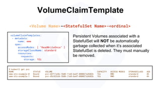VolumeClaimTemplate
volumeClaimTemplates:
- metadata:
name: www
spec:
accessModes: [ "ReadWriteOnce" ]
storageClassName: standard
resources:
requests:
storage: 1Gi
$ kubectl get pvc
NAME STATUS VOLUME CAPACITY ACCESS MODES STORAGECLASS AGE
www-sts-example-0 Bound pvc-d2f11e3b-18d0-11e8-ba4f-080027a3682b 1Gi RWO standard 4h
www-sts-example-1 Bound pvc-d3c923c0-18d0-11e8-ba4f-080027a3682b 1Gi RWO standard 4h
<Volume Name>-<StatefulSet Name>-<ordinal>
Persistent Volumes associated with a
StatefulSet will NOT be automatically
garbage collected when it’s associated
StatefulSet is deleted. They must manually
be removed.
 