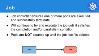 Job
● Job controller ensures one or more pods are executed
and successfully terminate.
● Will continue to try and execute the job until it satisfies
the completion and/or parallelism condition.
● Pods are NOT cleaned up until the job itself is deleted.
 
