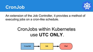 CronJob
An extension of the Job Controller, it provides a method of
executing jobs on a cron-like schedule.
CronJobs within Kubernetes
use UTC ONLY.
 
