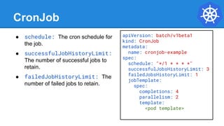 CronJob
● schedule: The cron schedule for
the job.
● successfulJobHistoryLimit:
The number of successful jobs to
retain.
● failedJobHistoryLimit: The
number of failed jobs to retain.
apiVersion: batch/v1beta1
kind: CronJob
metadata:
name: cronjob-example
spec:
schedule: "*/1 * * * *"
successfulJobsHistoryLimit: 3
failedJobsHistoryLimit: 1
jobTemplate:
spec:
completions: 4
parallelism: 2
template:
<pod template>
 