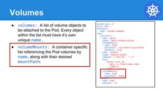 Volumes
● volumes: A list of volume objects to
be attached to the Pod. Every object
within the list must have it’s own
unique name.
● volumeMounts: A container specific
list referencing the Pod volumes by
name, along with their desired
mountPath.
apiVersion: v1
kind: Pod
metadata:
name: volume-example
spec:
containers:
- name: nginx
image: nginx:stable-alpine
volumeMounts:
- name: html
mountPath: /usr/share/nginx/html
ReadOnly: true
- name: content
image: alpine:latest
command: ["/bin/sh", "-c"]
args:
- while true; do
date >> /html/index.html;
sleep 5;
done
volumeMounts:
- name: html
mountPath: /html
volumes:
- name: html
emptyDir: {}
 