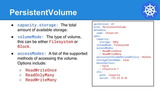 apiVersion: v1
kind: PersistentVolume
metadata:
name: nfsserver
spec:
capacity:
storage: 50Gi
volumeMode: Filesystem
accessModes:
- ReadWriteOnce
- ReadWriteMany
persistentVolumeReclaimPolicy: Delete
storageClassName: slow
mountOptions:
- hard
- nfsvers=4.1
nfs:
path: /exports
server: 172.22.0.42
PersistentVolume
● capacity.storage: The total
amount of available storage.
● volumeMode: The type of volume,
this can be either Filesystem or
Block.
● accessModes: A list of the supported
methods of accessing the volume.
Options include:
○ ReadWriteOnce
○ ReadOnlyMany
○ ReadWriteMany
 