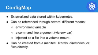 ConfigMap
● Externalized data stored within kubernetes.
● Can be referenced through several different means:
○ environment variable
○ a command line argument (via env var)
○ injected as a file into a volume mount
● Can be created from a manifest, literals, directories, or
files directly.
 