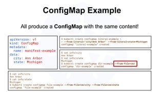 ConfigMap Example
apiVersion: v1
kind: ConfigMap
metadata:
name: manifest-example
data:
city: Ann Arbor
state: Michigan
$ kubectl create configmap literal-example 
> --from-literal="city=Ann Arbor" --from-literal=state=Michigan
configmap “literal-example” created
$ cat info/city
Ann Arbor
$ cat info/state
Michigan
$ kubectl create configmap file-example --from-file=cm/city --from-file=cm/state
configmap "file-example" created
All produce a ConfigMap with the same content!
$ cat info/city
Ann Arbor
$ cat info/state
Michigan
$ kubectl create configmap dir-example --from-file=cm/
configmap "dir-example" created
 