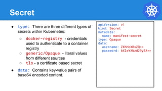 Secret
● type: There are three different types of
secrets within Kubernetes:
○ docker-registry - credentials
used to authenticate to a container
registry
○ generic/Opaque - literal values
from different sources
○ tls - a certificate based secret
● data: Contains key-value pairs of
base64 encoded content.
apiVersion: v1
kind: Secret
metadata:
name: manifest-secret
type: Opaque
data:
username: ZXhhbXBsZQ==
password: bXlwYXNzd29yZA==
 