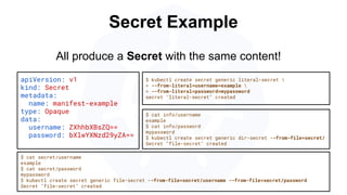 Secret Example
apiVersion: v1
kind: Secret
metadata:
name: manifest-example
type: Opaque
data:
username: ZXhhbXBsZQ==
password: bXlwYXNzd29yZA==
$ kubectl create secret generic literal-secret 
> --from-literal=username=example 
> --from-literal=password=mypassword
secret "literal-secret" created
$ cat secret/username
example
$ cat secret/password
mypassword
$ kubectl create secret generic file-secret --from-file=secret/username --from-file=secret/password
Secret "file-secret" created
All produce a Secret with the same content!
$ cat info/username
example
$ cat info/password
mypassword
$ kubectl create secret generic dir-secret --from-file=secret/
Secret "file-secret" created
 