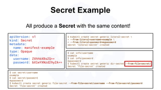 Secret Example
apiVersion: v1
kind: Secret
metadata:
name: manifest-example
type: Opaque
data:
username: ZXhhbXBsZQ==
password: bXlwYXNzd29yZA==
$ kubectl create secret generic literal-secret 
> --from-literal=username=example 
> --from-literal=password=mypassword
secret "literal-secret" created
$ cat secret/username
example
$ cat secret/password
mypassword
$ kubectl create secret generic file-secret --from-file=secret/username --from-file=secret/password
Secret "file-secret" created
All produce a Secret with the same content!
$ cat info/username
example
$ cat info/password
mypassword
$ kubectl create secret generic dir-secret --from-file=secret/
Secret "file-secret" created
 
