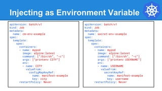 Injecting as Environment Variable
apiVersion: batch/v1
kind: Job
metadata:
name: cm-env-example
spec:
template:
spec:
containers:
- name: mypod
image: alpine:latest
command: [“/bin/sh”, “-c”]
args: [“printenv CITY”]
env:
- name: CITY
valueFrom:
configMapKeyRef:
name: manifest-example
key: city
restartPolicy: Never
apiVersion: batch/v1
kind: Job
metadata:
name: secret-env-example
spec:
template:
spec:
containers:
- name: mypod
image: alpine:latest
command: [“/bin/sh”, “-c”]
args: [“printenv USERNAME”]
env:
- name: USERNAME
valueFrom:
secretKeyRef:
name: manifest-example
key: username
restartPolicy: Never
 