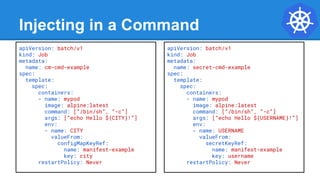 Injecting in a Command
apiVersion: batch/v1
kind: Job
metadata:
name: cm-cmd-example
spec:
template:
spec:
containers:
- name: mypod
image: alpine:latest
command: [“/bin/sh”, “-c”]
args: [“echo Hello ${CITY}!”]
env:
- name: CITY
valueFrom:
configMapKeyRef:
name: manifest-example
key: city
restartPolicy: Never
apiVersion: batch/v1
kind: Job
metadata:
name: secret-cmd-example
spec:
template:
spec:
containers:
- name: mypod
image: alpine:latest
command: [“/bin/sh”, “-c”]
args: [“echo Hello ${USERNAME}!”]
env:
- name: USERNAME
valueFrom:
secretKeyRef:
name: manifest-example
key: username
restartPolicy: Never
 