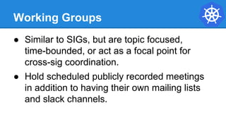 Working Groups
● Similar to SIGs, but are topic focused,
time-bounded, or act as a focal point for
cross-sig coordination.
● Hold scheduled publicly recorded meetings
in addition to having their own mailing lists
and slack channels.
 