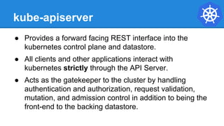 kube-apiserver
● Provides a forward facing REST interface into the
kubernetes control plane and datastore.
● All clients and other applications interact with
kubernetes strictly through the API Server.
● Acts as the gatekeeper to the cluster by handling
authentication and authorization, request validation,
mutation, and admission control in addition to being the
front-end to the backing datastore.
 