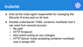 kubelet
● Acts as the node agent responsible for managing the
lifecycle of every pod on its host.
● Kubelet understands YAML container manifests that it
can read from several sources:
○ file path
○ HTTP Endpoint
○ etcd watch acting on any changes
○ HTTP Server mode accepting container manifests
over a simple API.
 