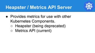 Heapster / Metrics API Server
● Provides metrics for use with other
Kubernetes Components.
○ Heapster (being deprecated)
○ Metrics API (current)
 