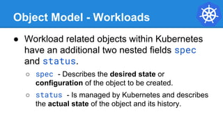 Object Model - Workloads
● Workload related objects within Kubernetes
have an additional two nested fields spec
and status.
○ spec - Describes the desired state or
configuration of the object to be created.
○ status - Is managed by Kubernetes and describes
the actual state of the object and its history.
 