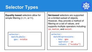 Equality based selectors allow for
simple filtering (=,==, or !=).
Selector Types
Set-based selectors are supported
on a limited subset of objects.
However, they provide a method of
filtering on a set of values, and
supports multiple operators including:
in, notin, and exist.
selector:
matchExpressions:
- key: gpu
operator: in
values: [“nvidia”]
selector:
matchLabels:
gpu: nvidia
 