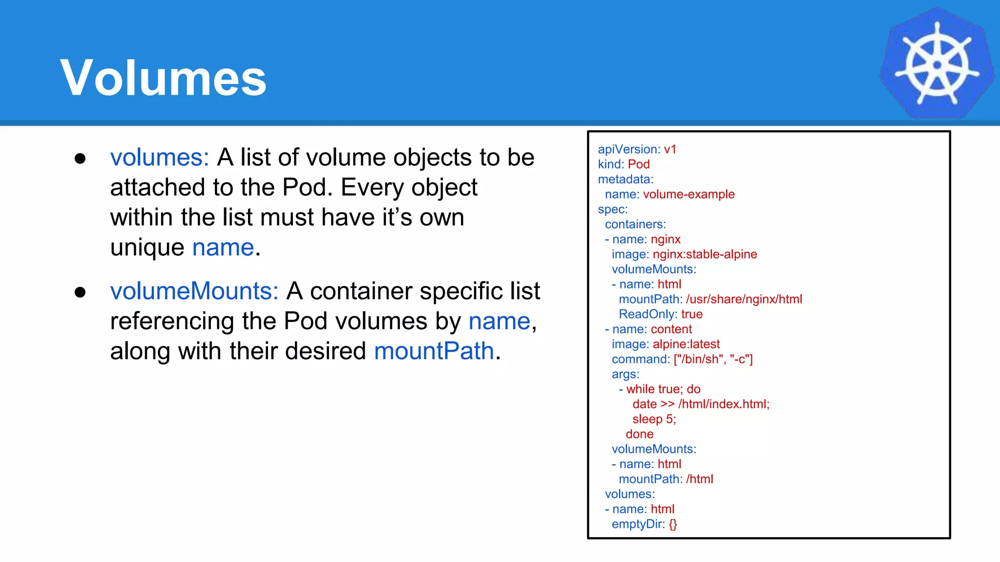 Volumes
● volumes: A list of volume objects to be
attached to the Pod. Every object
within the list must have it’s own
unique name.
● volumeMounts: A container specific list
referencing the Pod volumes by name,
along with their desired mountPath.
apiVersion: v1
kind: Pod
metadata:
name: volume-example
spec:
containers:
- name: nginx
image: nginx:stable-alpine
volumeMounts:
- name: html
mountPath: /usr/share/nginx/html
ReadOnly: true
- name: content
image: alpine:latest
command: ["/bin/sh", "-c"]
args:
- while true; do
date >> /html/index.html;
sleep 5;
done
volumeMounts:
- name: html
mountPath: /html
volumes:
- name: html
emptyDir: {}
 