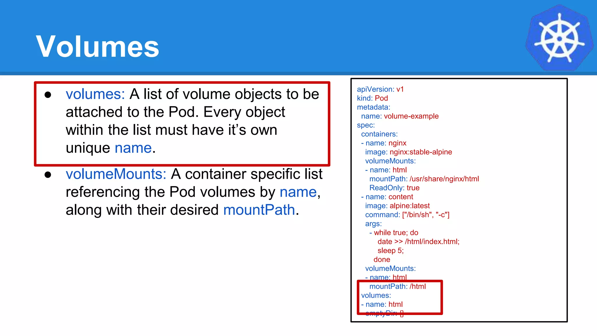 Volumes
● volumes: A list of volume objects to be
attached to the Pod. Every object
within the list must have it’s own
unique name.
● volumeMounts: A container specific list
referencing the Pod volumes by name,
along with their desired mountPath.
apiVersion: v1
kind: Pod
metadata:
name: volume-example
spec:
containers:
- name: nginx
image: nginx:stable-alpine
volumeMounts:
- name: html
mountPath: /usr/share/nginx/html
ReadOnly: true
- name: content
image: alpine:latest
command: ["/bin/sh", "-c"]
args:
- while true; do
date >> /html/index.html;
sleep 5;
done
volumeMounts:
- name: html
mountPath: /html
volumes:
- name: html
emptyDir: {}
 