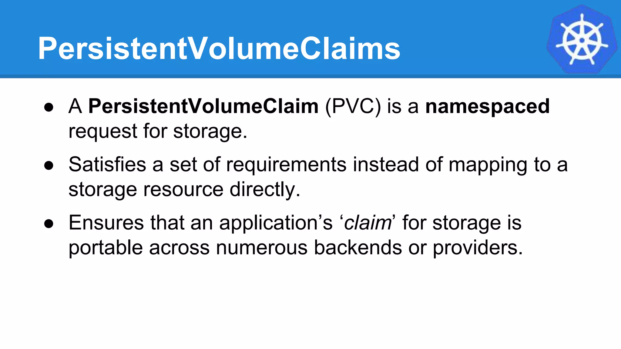 PersistentVolumeClaims
● A PersistentVolumeClaim (PVC) is a namespaced
request for storage.
● Satisfies a set of requirements instead of mapping to a
storage resource directly.
● Ensures that an application’s ‘claim’ for storage is
portable across numerous backends or providers.
 