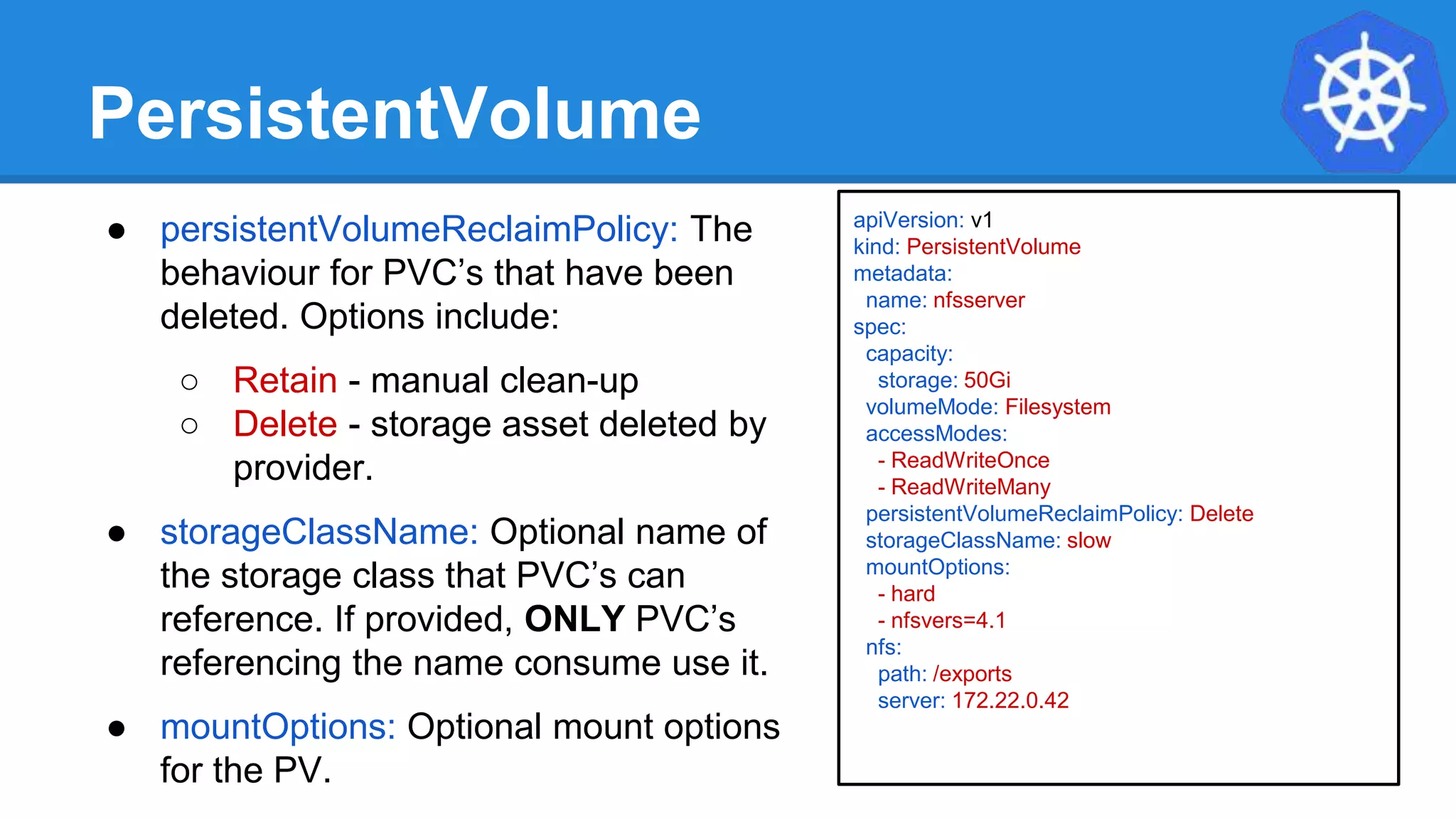 PersistentVolume
● persistentVolumeReclaimPolicy: The
behaviour for PVC’s that have been
deleted. Options include:
○ Retain - manual clean-up
○ Delete - storage asset deleted by
provider.
● storageClassName: Optional name of
the storage class that PVC’s can
reference. If provided, ONLY PVC’s
referencing the name consume use it.
● mountOptions: Optional mount options
for the PV.
apiVersion: v1
kind: PersistentVolume
metadata:
name: nfsserver
spec:
capacity:
storage: 50Gi
volumeMode: Filesystem
accessModes:
- ReadWriteOnce
- ReadWriteMany
persistentVolumeReclaimPolicy: Delete
storageClassName: slow
mountOptions:
- hard
- nfsvers=4.1
nfs:
path: /exports
server: 172.22.0.42
 
